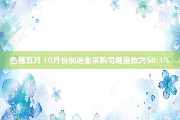 色播五月 10月份制造业采购司理指数为50.1%