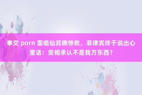 拳交 porn 面临仙宾礁惨败，菲律宾终于说出心里话：变相承认不是我方东西？