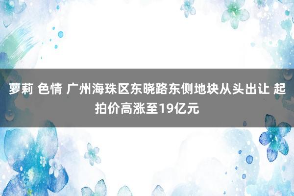 萝莉 色情 广州海珠区东晓路东侧地块从头出让 起拍价高涨至19亿元