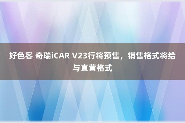 好色客 奇瑞iCAR V23行将预售，销售格式将给与直营格式