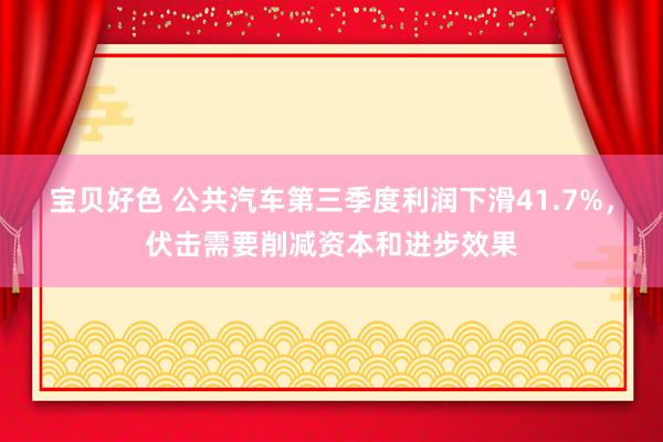 宝贝好色 公共汽车第三季度利润下滑41.7%，伏击需要削减资本和进步效果