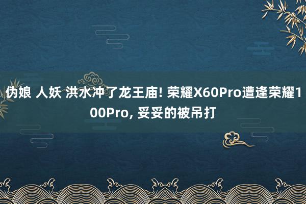 伪娘 人妖 洪水冲了龙王庙! 荣耀X60Pro遭逢荣耀100Pro， 妥妥的被吊打