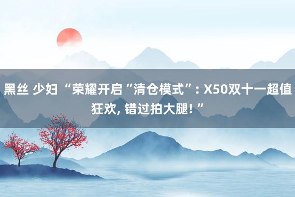 黑丝 少妇 “荣耀开启“清仓模式”: X50双十一超值狂欢， 错过拍大腿! ”