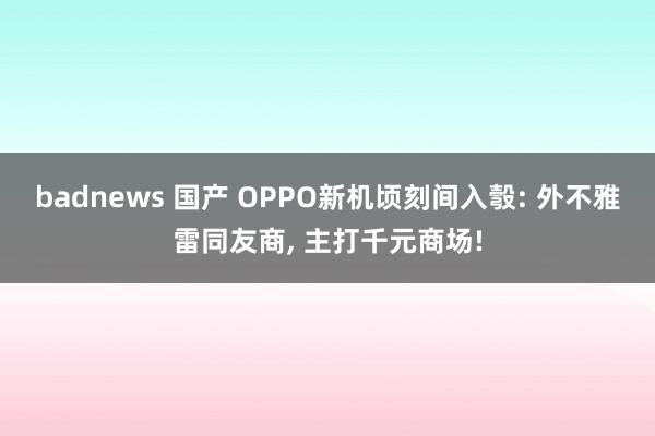 badnews 国产 OPPO新机顷刻间入彀: 外不雅雷同友商， 主打千元商场!