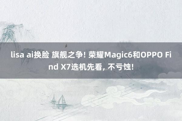 lisa ai换脸 旗舰之争! 荣耀Magic6和OPPO Find X7选机先看， 不亏蚀!