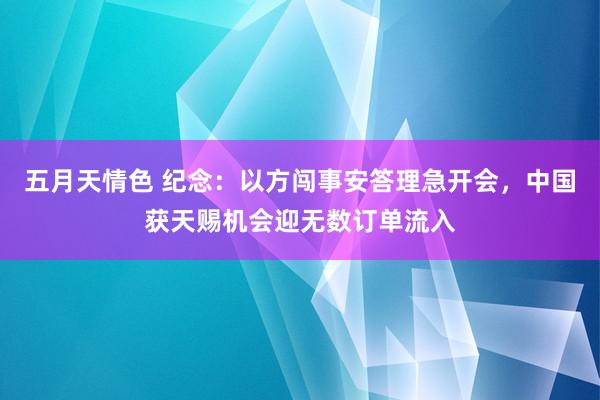 五月天情色 纪念：以方闯事安答理急开会，中国获天赐机会迎无数订单流入