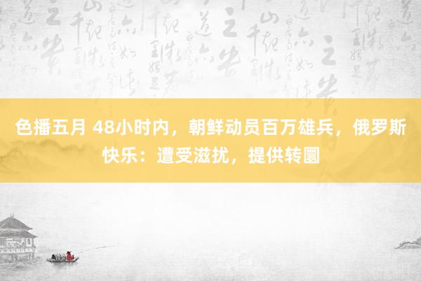 色播五月 48小时内，朝鲜动员百万雄兵，俄罗斯快乐：遭受滋扰，提供转圜