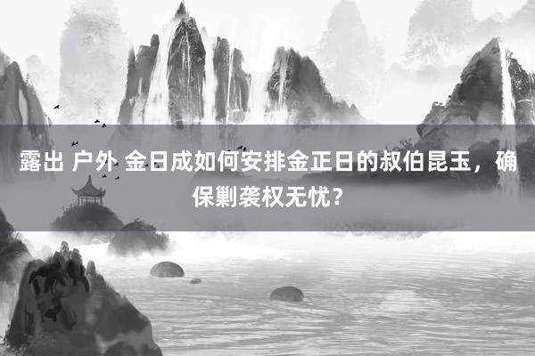 露出 户外 金日成如何安排金正日的叔伯昆玉，确保剿袭权无忧？