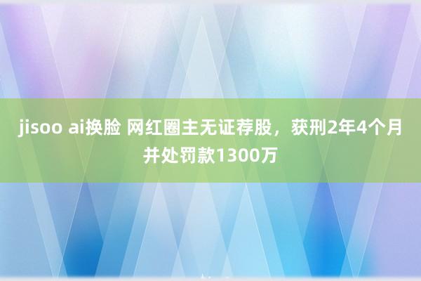 jisoo ai换脸 网红圈主无证荐股，获刑2年4个月并处罚款1300万