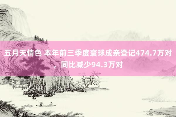 五月天情色 本年前三季度寰球成亲登记474.7万对，同比减少94.3万对