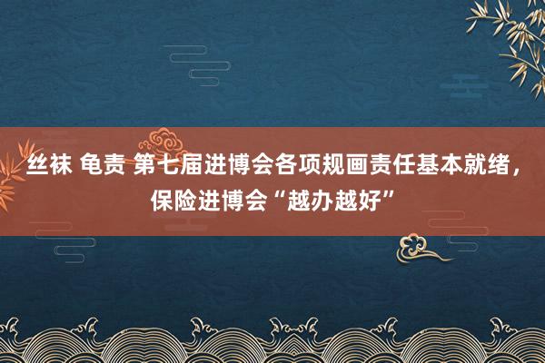 丝袜 龟责 第七届进博会各项规画责任基本就绪，保险进博会“越办越好”