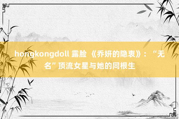 hongkongdoll 露脸 《乔妍的隐衷》：“无名”顶流女星与她的同根生