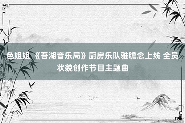 色姐姐 《吾湖音乐局》厨房乐队雅瞻念上线 全员状貌创作节目主题曲