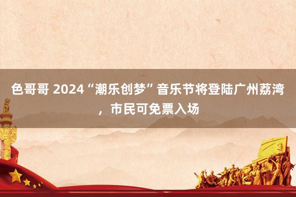 色哥哥 2024“潮乐创梦”音乐节将登陆广州荔湾，市民可免票入场