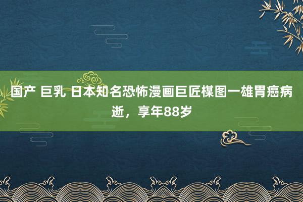 国产 巨乳 日本知名恐怖漫画巨匠楳图一雄胃癌病逝，享年88岁