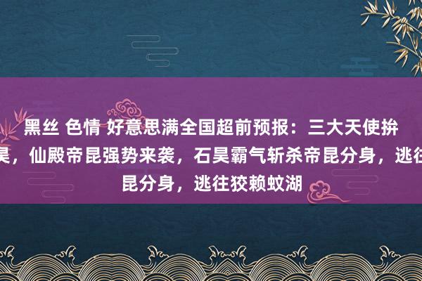 黑丝 色情 好意思满全国超前预报：三大天使拚命追杀石昊，仙殿帝昆强势来袭，石昊霸气斩杀帝昆分身，逃往狡赖蚊湖