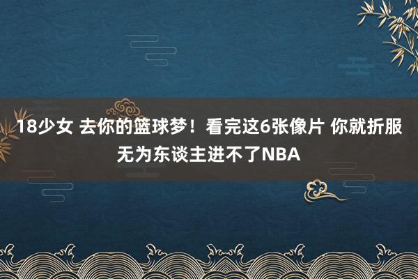 18少女 去你的篮球梦！看完这6张像片 你就折服无为东谈主进不了NBA