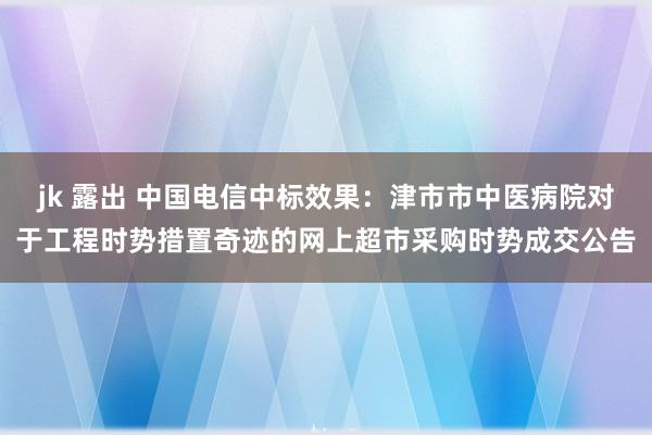 jk 露出 中国电信中标效果：津市市中医病院对于工程时势措置奇迹的网上超市采购时势成交公告