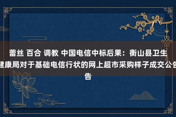 蕾丝 百合 调教 中国电信中标后果：衡山县卫生健康局对于基础电信行状的网上超市采购样子成交公告