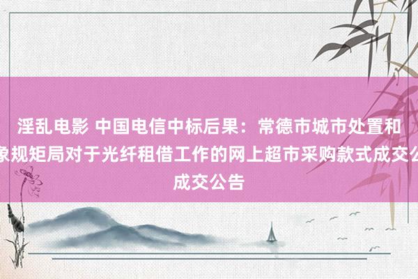 淫乱电影 中国电信中标后果：常德市城市处置和抽象规矩局对于光纤租借工作的网上超市采购款式成交公告