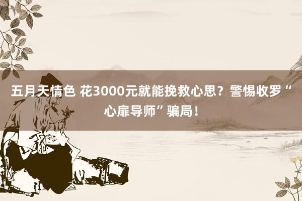 五月天情色 花3000元就能挽救心思？警惕收罗“心扉导师”骗局！