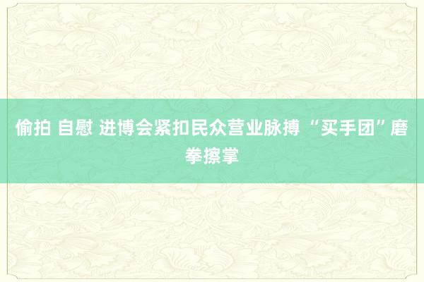 偷拍 自慰 进博会紧扣民众营业脉搏 “买手团”磨拳擦掌