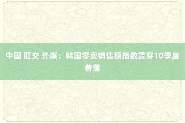 中国 肛交 外媒：韩国零卖销售额指数贯穿10季度着落