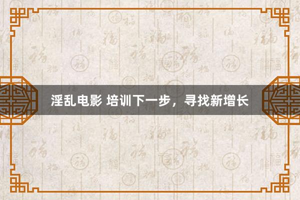 淫乱电影 培训下一步，寻找新增长