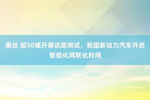 黑丝 超50城开展谈路测试，我国新动力汽车开启智能化网联化时间