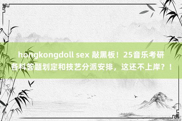 hongkongdoll sex 敲黑板！25音乐考研各科答题划定和技艺分派安排，这还不上岸？！