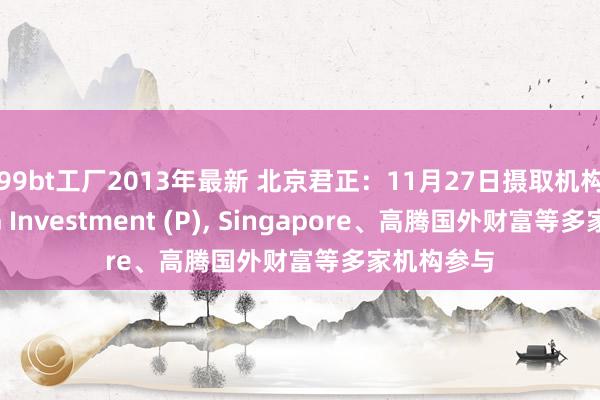 99bt工厂2013年最新 北京君正：11月27日摄取机构调研，UG Investment (P)， Singapore、高腾国外财富等多家机构参与