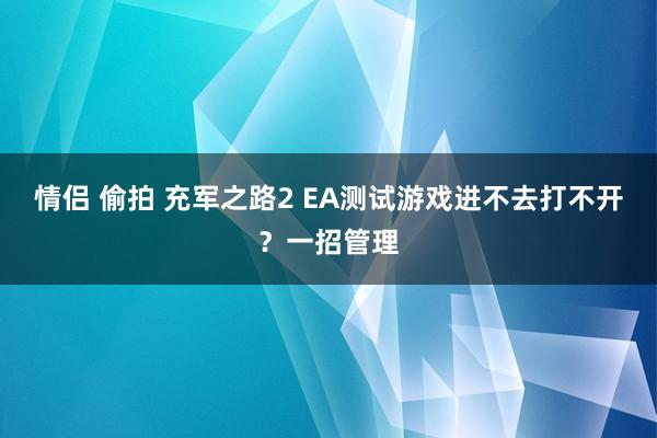 情侣 偷拍 充军之路2 EA测试游戏进不去打不开？一招管理