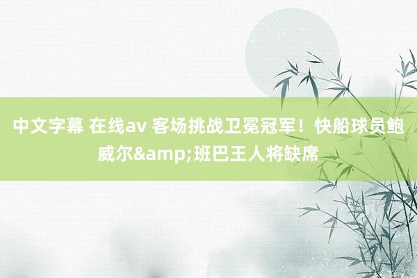 中文字幕 在线av 客场挑战卫冕冠军！快船球员鲍威尔&班巴王人将缺席