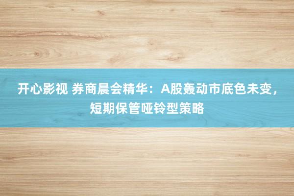 开心影视 券商晨会精华：A股轰动市底色未变，短期保管哑铃型策略