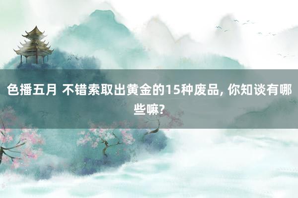 色播五月 不错索取出黄金的15种废品， 你知谈有哪些嘛?