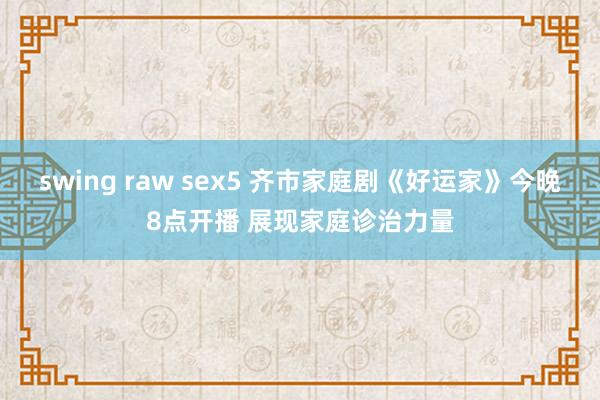 swing raw sex5 齐市家庭剧《好运家》今晚8点开播 展现家庭诊治力量