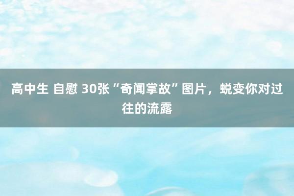 高中生 自慰 30张“奇闻掌故”图片，蜕变你对过往的流露