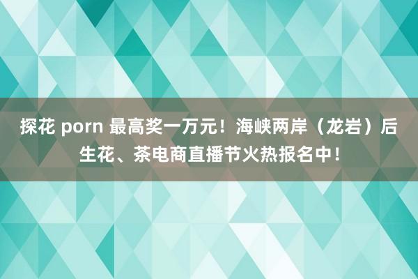 探花 porn 最高奖一万元！海峡两岸（龙岩）后生花、茶电商直播节火热报名中！