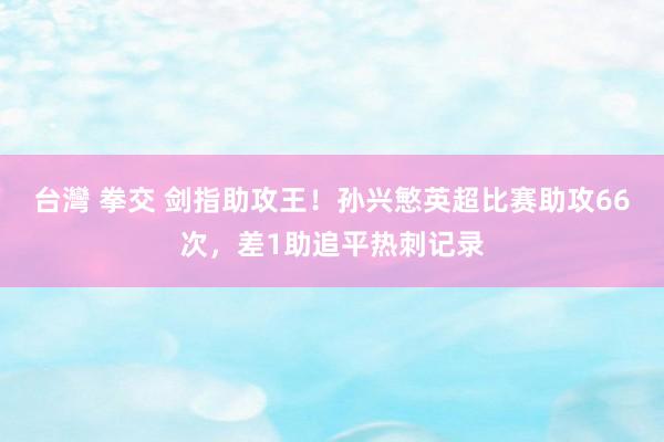 台灣 拳交 剑指助攻王！孙兴慜英超比赛助攻66次，差1助追平热刺记录