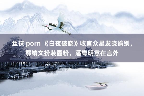 丝袜 porn 《白夜破晓》收官众星发晓谕别，鄂靖文扮装圈粉，潘粤明意在言外