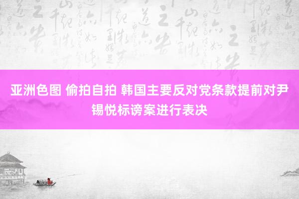 亚洲色图 偷拍自拍 韩国主要反对党条款提前对尹锡悦标谤案进行表决