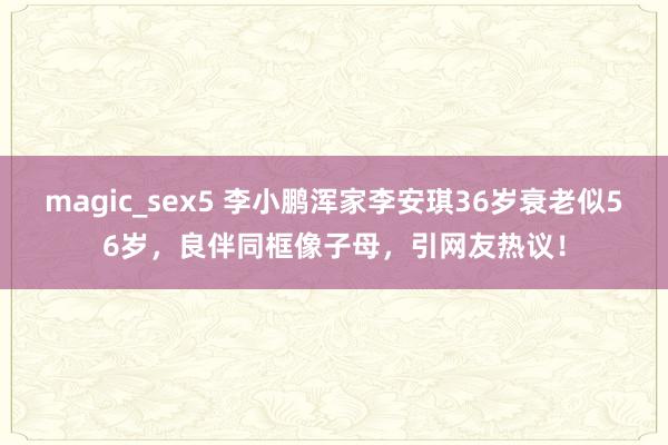 magic_sex5 李小鹏浑家李安琪36岁衰老似56岁，良伴同框像子母，引网友热议！