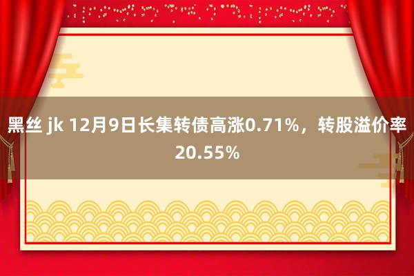 黑丝 jk 12月9日长集转债高涨0.71%，转股溢价率20.55%