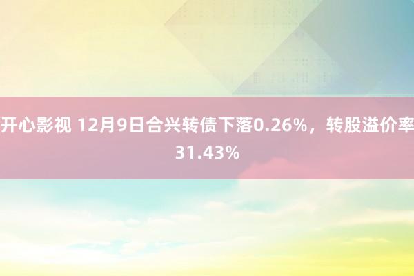 开心影视 12月9日合兴转债下落0.26%，转股溢价率31.43%