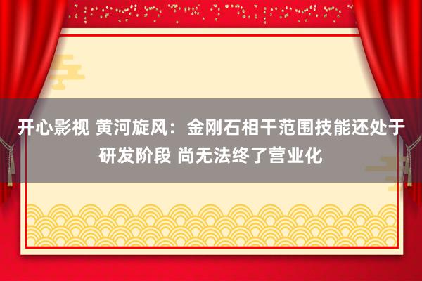 开心影视 黄河旋风：金刚石相干范围技能还处于研发阶段 尚无法终了营业化