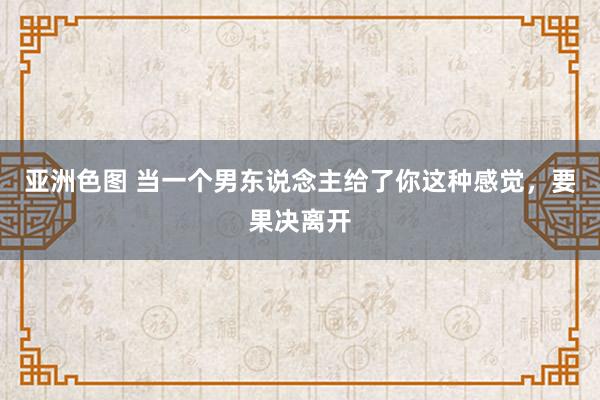 亚洲色图 当一个男东说念主给了你这种感觉，要果决离开