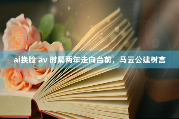 ai换脸 av 时隔两年走向台前，马云公建树言