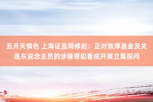 五月天情色 上海证监局修起：正对敦厚基金及关连东说念主员的涉嫌罪犯看成开展立案探问