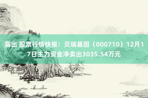 露出 股票行情快报：贝瑞基因（000710）12月17日主力资金净卖出3035.54万元