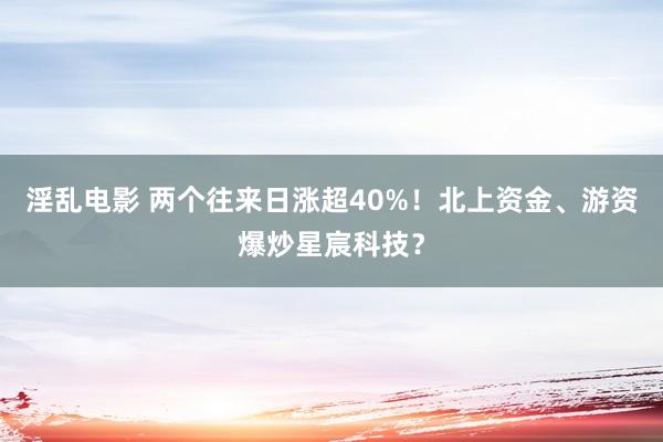 淫乱电影 两个往来日涨超40%！北上资金、游资爆炒星宸科技？